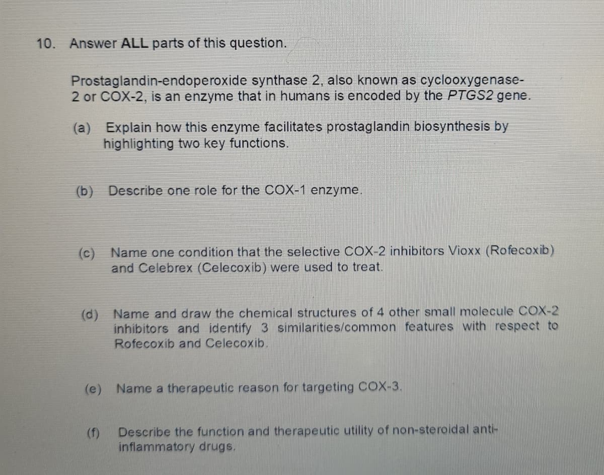 10.
Answer ALL parts of this question.
Prostaglandin-endoperoxide synthase 2, also known as cyclooxygenase-
2 or COX-2, is an enzyme that in humans is encoded by the PTGS2 gene.
(a) Explain how this enzyme facilitates prostaglandin biosynthesis by
highlighting two key functions.
(b) Describe one role for the COX-1 enzyme.
(c) Name one condition that the selective COX-2 inhibitors Vioxx (Rofecoxib)
and Celebrex (Celecoxib) were used to treat.
(d) Name and draw the chemical structures of 4 other small molecule OCOX-2
inhibitors and identify 3 similarities/common features with respect to
Rofecoxib and Celecoxib.
(e) Name a therapeutic reason for targeting COX-3.
Describe the function and therapeutic utility of non-steroidal anti-
(f)
inflammatory drugs.
