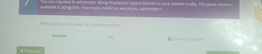 You are required to administer 40mg Propanolol Hydrochloride to your patient orally. The stock solution
available is 50mg/5ml. How many millilitres would you administer?
Please give your answer as a whole number
Answer:
ML
Show Calculator
< Previous