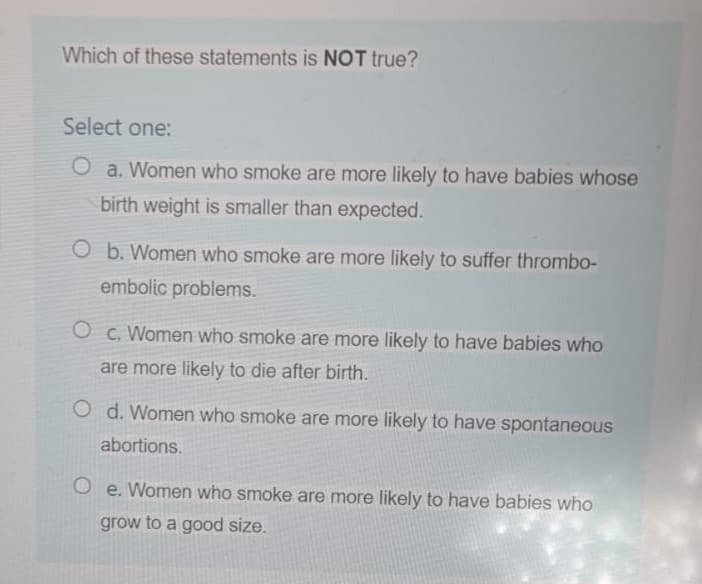 Which of these statements is NOT true?
Select one:
O a. Women who smoke are more likely to have babies whose
birth weight is smaller than expected.
O b. Women who smoke are more likely to suffer thrombo-
embolic problems.
O c. Women who smoke are more likely to have babies who
are more likely to die after birth.
Od. Women who smoke are more likely to have spontaneous
abortions.
Oe. Women who smoke are more likely to have babies who
grow to a good size.