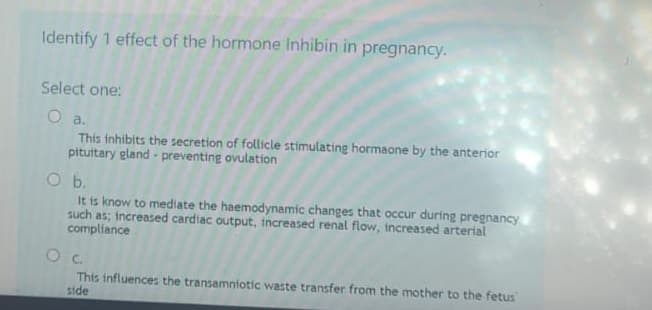 Identify 1 effect of the hormone Inhibin in pregnancy.
Select one:
O a.
This inhibits the secretion of follicle stimulating hormaone by the anterior
pituitary gland - preventing ovulation
O b.
It is know to mediate the haemodynamic changes that occur during pregnancy
such as; increased cardiac output, increased renal flow, increased arterial
compliance
0 с.
This influences the transamniotic waste transfer from the mother to the fetus
side