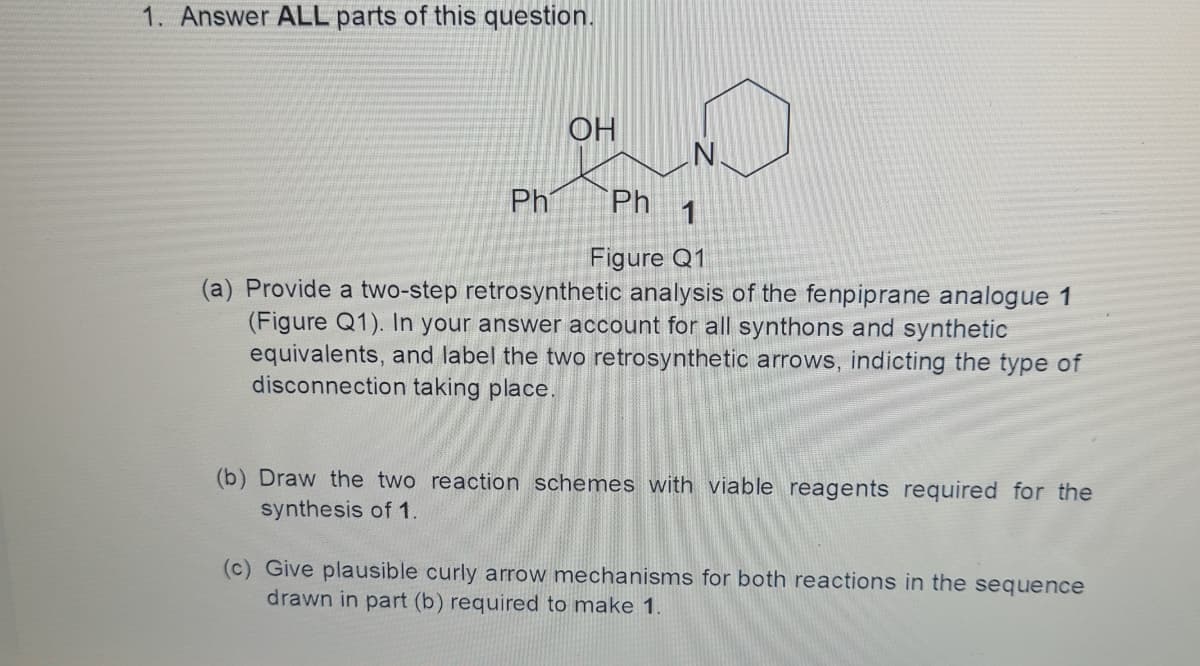 1. Answer ALL parts of this question.
OH
Ph
Ph
1
Figure Q1
(a) Provide a two-step retrosynthetic analysis of the fenpiprane analogue 1
(Figure Q1). In your answer account for all synthons and synthetic
equivalents, and label the two retrosynthetic arrows, indicting the type of
disconnection taking place
(b) Draw the two reaction schemes with viable reagents required for the
synthesis of 1.
(c) Give plausible curly arrow mechanisms for both reactions in the sequence
drawn in part (b) required to make 1.
