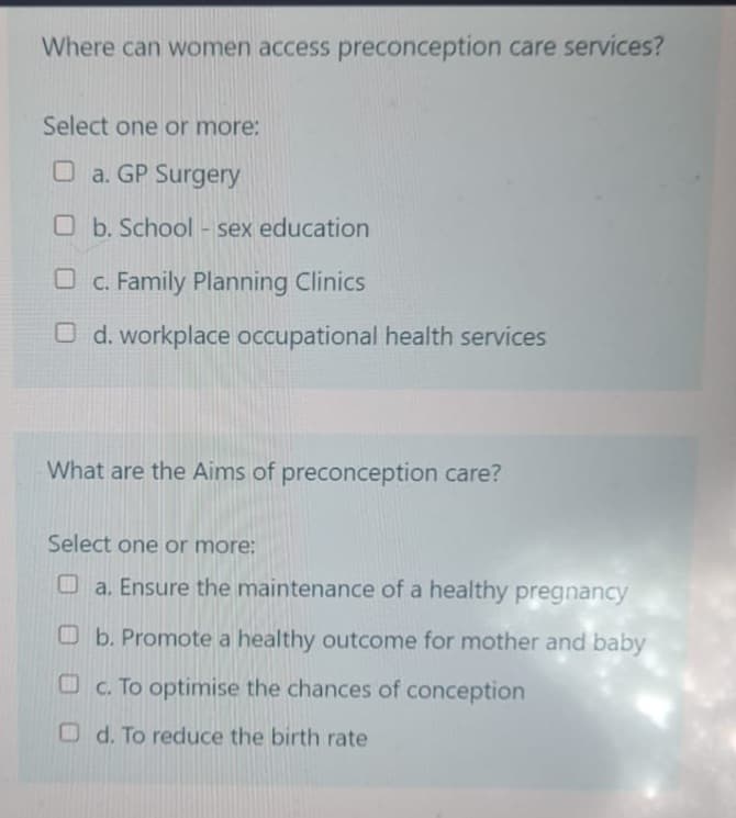 Where can women access preconception care services?
Select one or more:
a. GP Surgery
Ob. School - sex education
c. Family Planning Clinics
Od. workplace occupational health services
What are the Aims of preconception care?
Select one or more:
a. Ensure the maintenance of a healthy pregnancy
b. Promote a healthy outcome for mother and baby
c. To optimise the chances of conception
d. To reduce the birth rate