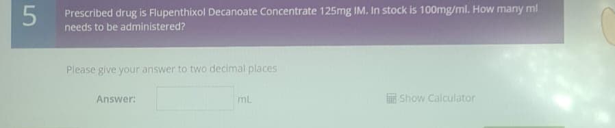 5
Prescribed drug is Flupenthixol Decanoate Concentrate 125mg IM. In stock is 100mg/ml. How many ml
needs to be administered?
Please give your answer to two decimal places
Answer:
ml
Show Calculator