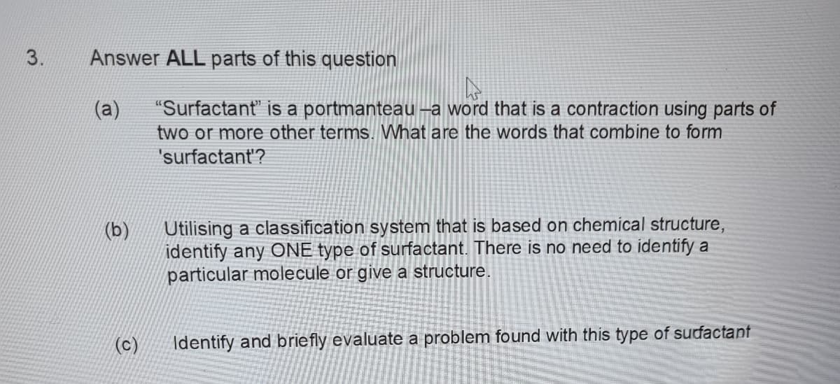 3.
Answer ALL parts of this question
"Surfactant" is a portmanteau -a word that is a contraction using parts of
two or more other terms. What are the words that combine to form
(a)
'surfactant'?
Utilising a classification system that is based on chemical structure,
identify any ONE type of surfactant. There is no need to identify a
particular molecule or give a structure.
(c)
Identify and briefly evaluate a problem found with this type of sufactant
