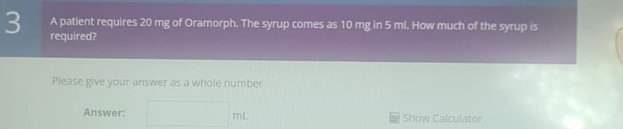 3
A patient requires 20 mg of Oramorph. The syrup comes as 10 mg in 5 ml. How much of the syrup is
required?
Please give your answer as a whole number
Answer:
ml.
Show Calculator