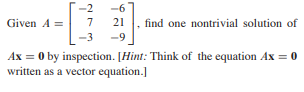 -2
-6
7 21 ,
Given A =
find one nontrivial solution of
-3
-9
Ax = 0 by inspection. [Hint: Think of the equation Ax = 0
written as a vector equation.]
