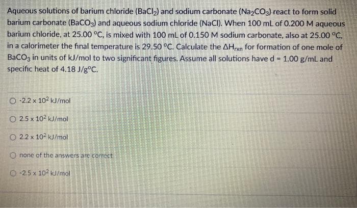Aqueous solutions of barium chloride (BaCl,) and sodium carbonate (Na2CO3) react to form solid
barium carbonate (BaCO3) and aqueous sodium chloride (NaCl). When 100 mL of 0.200 M aqueous
barium chloride, at 25.00 °C, is mixed with 100 ml of 0.150 M sodium carbonate, also at 25.00 °C,
in a calorimeter the final temperature is 29.50 °C. Calculate the AHon for formation of one mole of
BaCOz in units of kJ/mol to two significant figures. Assume all solutions have d = 1.00 g/mL and
specific heat of 4.18 J/g°C.
O 22 x 102 kJ/mol
O 2.5 x 102 kJ/mol
O 2.2 x 102 kJ/mol
O none of the answers are correct
O -2.5 x 102 kJ/mol
