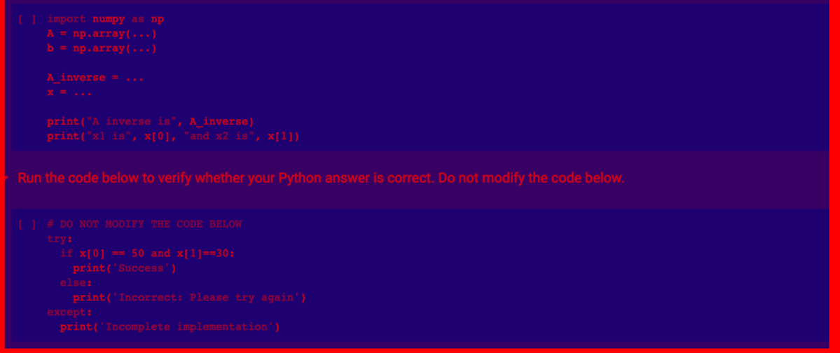 [] import numpy as np
A = np.array(...)
b = np.array(...)
A_inverse = ...
x = ...
print("A inverse is", A_inverse)
print("x1 is", x[0], "and x2 is", x[1])
Run the code below to verify whether your Python answer is correct. Do not modify the code below.
[ ] # DO NOT MODIFY THE CODE BELOW
try:
if x[0] == 50 and x[1]==30:
print('Success')
print('Incorrect: Please try again')
else:
except:
print('Incomplete implementation')