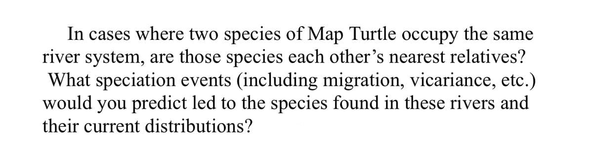 In cases where two species of Map Turtle occupy the same
river system, are those species each other's nearest relatives?
What speciation events (including migration, vicariance, etc.)
would you predict led to the species found in these rivers and
their current distributions?