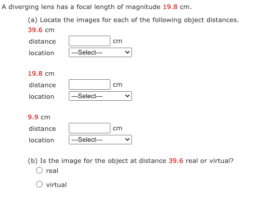 A diverging lens has a focal length of magnitude 19.8 cm.
(a) Locate the images for each of the following object distances.
39.6 cm
distance
location
19.8 cm
distance
location
9.9 cm
distance
location
---Select---
---Select---
---Select---
cm
cm
cm
(b) Is the image for the object at distance 39.6 real or virtual?
O real
O virtual