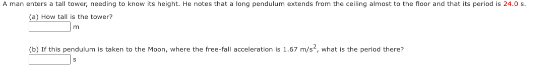 A man enters a tall tower, needing to know its height. He notes that a long pendulum extends from the ceiling almost to the floor and that its period is 24.0 s.
(a) How tall is the tower?
m
(b) If this pendulum is taken to the Moon, where the free-fall acceleration is 1.67 m/s2, what is the period there?
