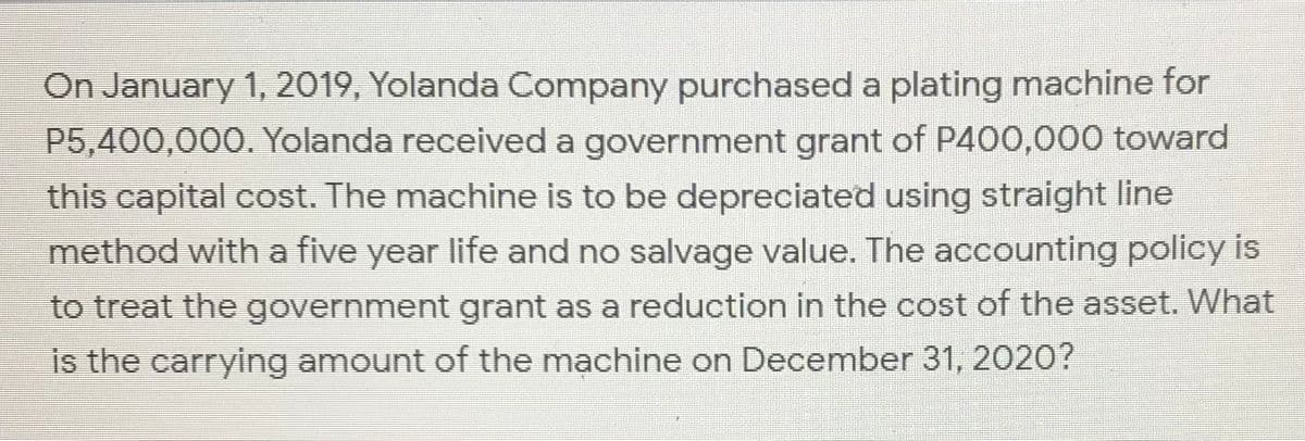 On January 1, 2019, Yolanda Company purchased a plating machine for
P5,400,000. Yolanda received a government grant of P400,000 toward
this capital cost. The machine is to be depreciated using straight line
method with a five year life and no salvage value. The accounting policy is
to treat the government grant as a reduction in the cost of the asset. What
is the carrying amount of the mạchine on December 31, 2020?
