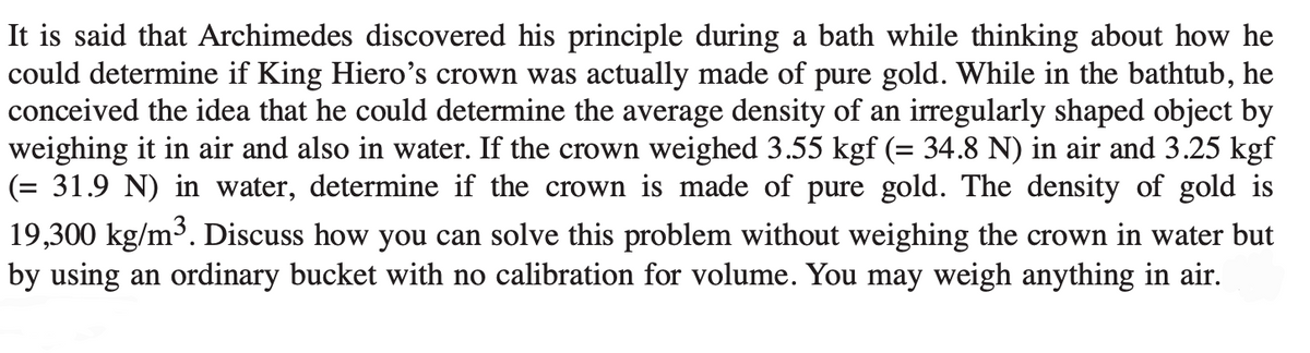 It is said that Archimedes discovered his principle during a bath while thinking about how he
could determine if King Hiero's crown was actually made of pure gold. While in the bathtub, he
conceived the idea that he could determine the average density of an irregularly shaped object by
weighing it in air and also in water. If the crown weighed 3.55 kgf (= 34.8 N) in air and 3.25 kgf
(= 31.9 N) in water, determine if the crown is made of pure gold. The density of gold is
19,300 kg/m³. Discuss how you can solve this problem without weighing the crown in water but
by using an ordinary bucket with no calibration for volume. You may weigh anything in air.
