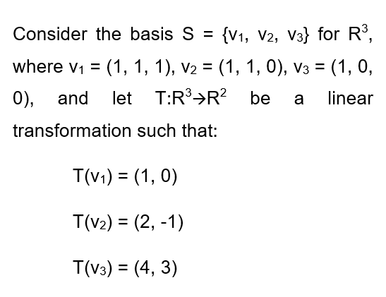 Consider the basis S = {V1, V2, V3} for R°,
where v1 = (1, 1, 1), v2 = (1, 1, 0), v3 = (1, 0,
%3D
%3D
0),
and
let T:R³>R? be
linear
a
transformation such that:
T(v1) = (1, 0)
%3D
T(v2) = (2, -1)
%3D
T(v3) = (4, 3)
