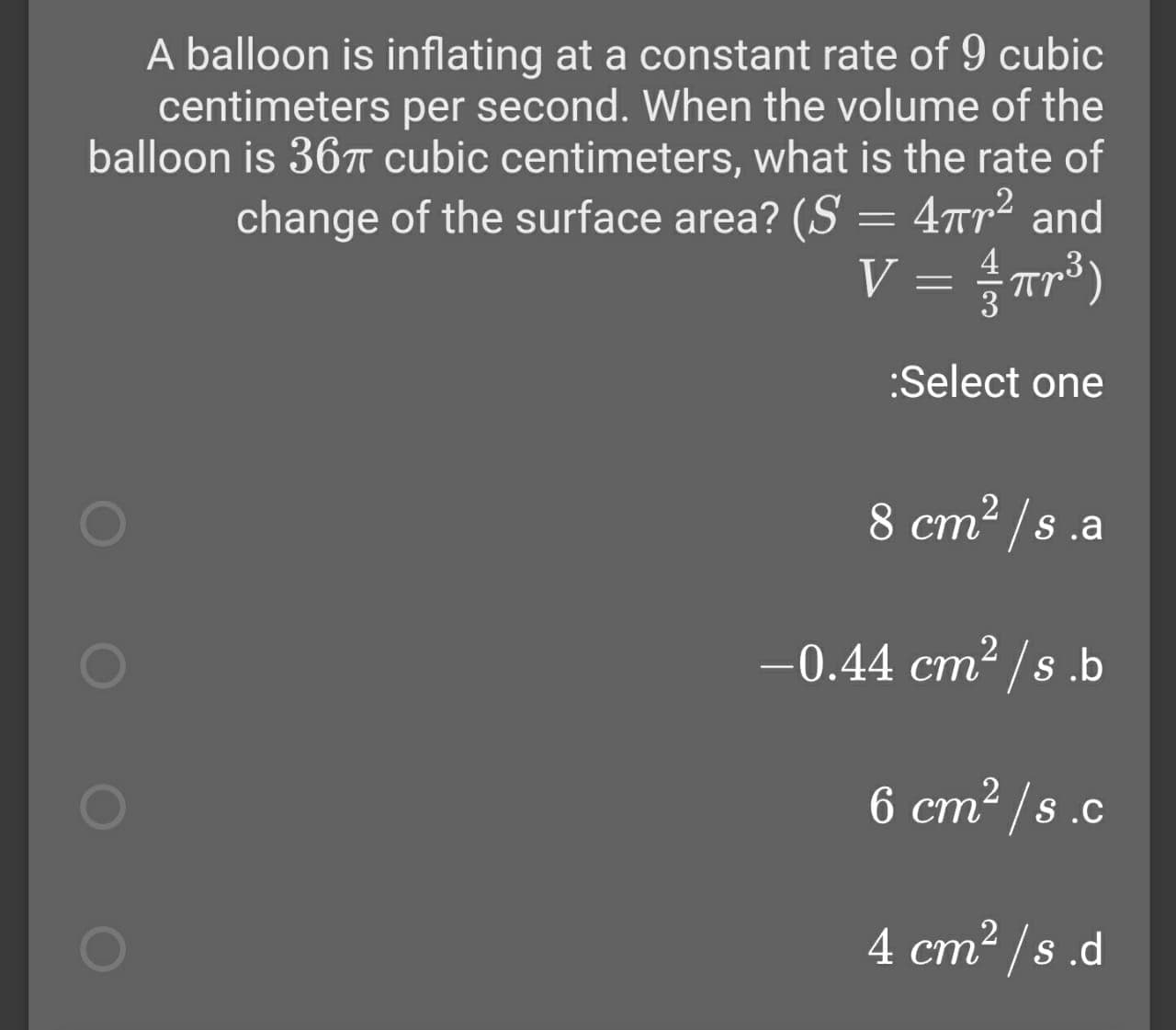 A balloon is inflating at a constant rate of 9 cubic
centimeters per second. When the volume of the
balloon is 367T cubic centimeters, what is the rate of
change of the surface area? (S = 4rr² and
V = Tr*)
%3|
:Select one
8 cm2 /s.a
-0.44 cm2 /s.b
ст
6 cm2 /s .c
4 ст* /s .d
