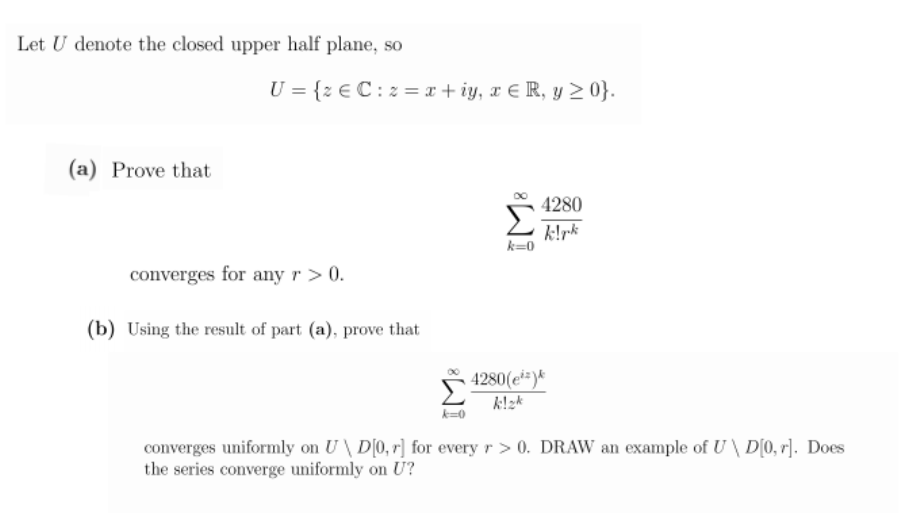 Let U denote the closed upper half plane, so
U = {z € C: 2 = x + iy, x E R, y 2 0}.
(a) Prove that
4280
k!rk
k=0
converges for any r > 0.
(b) Using the result of part (a), prove that
4280(e*=)*
k!zk
k=0
converges uniformly on U \ D[0, r] for every r > 0. DRAW an example of U\ D[0, r]. Does
the series converge uniformly on U?
IM:
