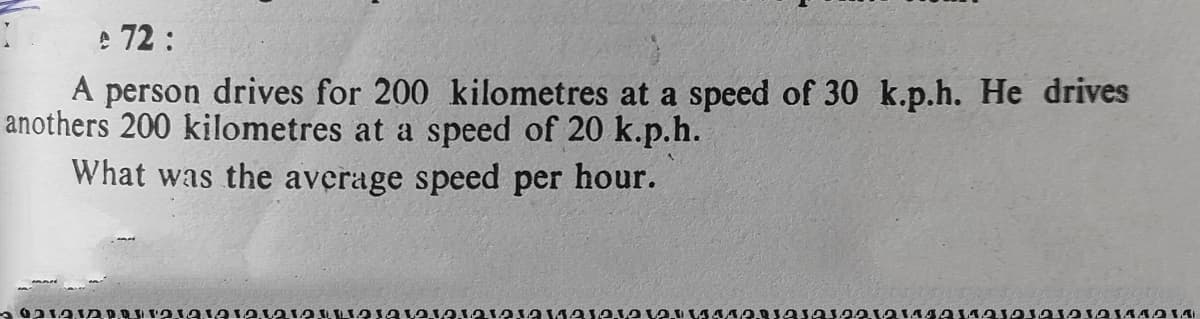 e 72:
A person drives for 200 kilometres at a speed of 30 k.p.h. He drives
anothers 200 kilometres at a speed of 20 k.p.h.
What was the average speed per hour.
