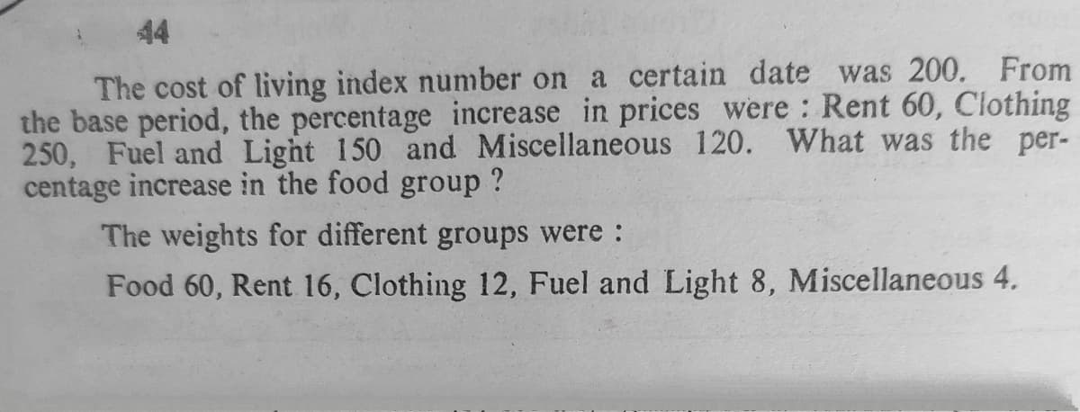 44
The cost of living index number on a certain date was 200. From
the base period, the percentage increase in prices were Rent 60, Clothing
250, Fuel and Light 150 and Miscellaneous 120. What was the per-
centage increase in the food group ?
The weights for different groups were :
Food 60, Rent 16, Clothing 12, Fuel and Light 8, Miscellaneous 4.
