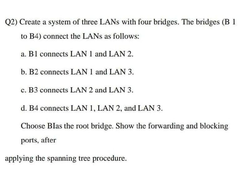 Q2) Create a system of three LANs with four bridges. The bridges (B 1
to B4) connect the LANs as follows:
a. B1 connects LAN 1 and LAN 2.
b. B2 connects LAN 1 and LAN 3.
c. B3 connects LAN 2 and LAN 3.
d. B4 connects LAN 1, LAN 2, and LAN 3.
Choose Blas the root bridge. Show the forwarding and blocking
ports, after
applying the spanning tree procedure.