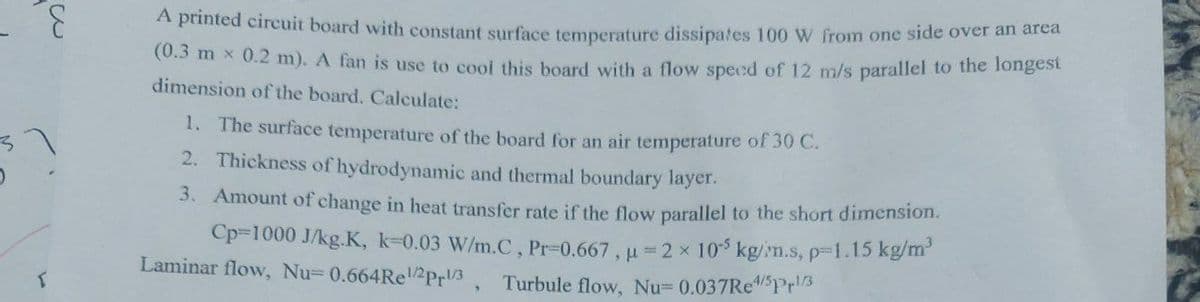 E
T
A printed circuit board with constant surface temperature dissipates 100 W from one side over an area
(0.3 mx 0.2 m). A fan is use to cool this board with a flow speed of 12 m/s parallel to the longest
dimension of the board. Calculate:
1. The surface temperature of the board for an air temperature of 30 C.
2. Thickness of hydrodynamic and thermal boundary layer.
3. Amount of change in heat transfer rate if the flow parallel to the short dimension.
Cp-1000 J/kg.K, k-0.03 W/m.C, Pr-0.667, u=2× 105 kg/m.s, p=1.15 kg/m³
Laminar flow, Nu= 0.664Rel/2Pr1/3,
Turbule flow, Nu= 0.037Re4/5Pr¹/3