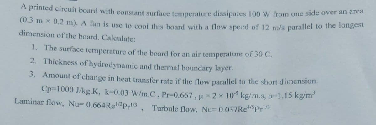 A printed circuit board with constant surface temperature dissipates 100 W from one side over an area
(0.3 mx 0.2 m). A fan is use to cool this board with a flow speed of 12 m/s parallel to the longest
dimension of the board. Calculate:
1. The surface temperature of the board for an air temperature of 30 C.
2. Thickness of hydrodynamic and thermal boundary layer.
3. Amount of change in heat transfer rate if the flow parallel to the short dimension.
Cp-1000 J/kg.K, k-0.03 W/m.C, Pr-0.667, u = 2 x 105 kg/m.s, p=1.15 kg/m³
Laminar flow, Nu= 0.664Rel/2Pr1/3, Turbule flow, Nu= 0.037Re4/5Prl/3