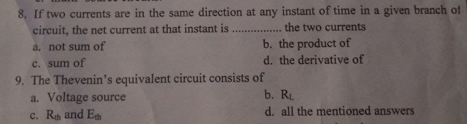 8. If two currents are in the same direction at any instant of time in a given branch of
circuit, the net current at that instant is.................. the two currents
a. not sum of
b. the product of
c. sum of
d. the derivative of
9. The Thevenin's equivalent circuit consists of
a. Voltage source
b. RL
c. Rth and Eth
d. all the mentioned answers