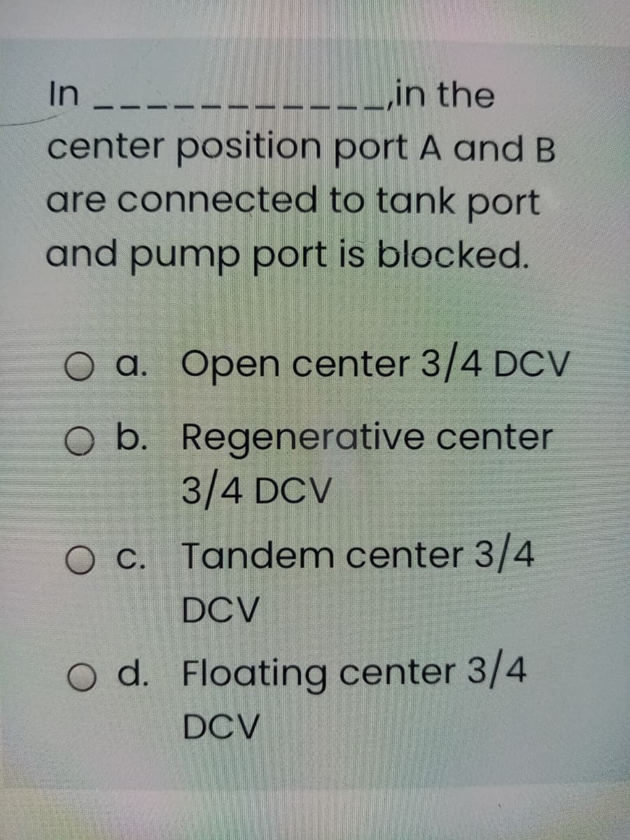 -------İn the
center position port A and B
In
are connected to tank port
and pump port is blocked.
O a. Open center 3/4 DCV
O b. Regenerative center
3/4 DCV
O c. Tandem center 3/4
DCV
O d. Floating center 3/4
DCV
