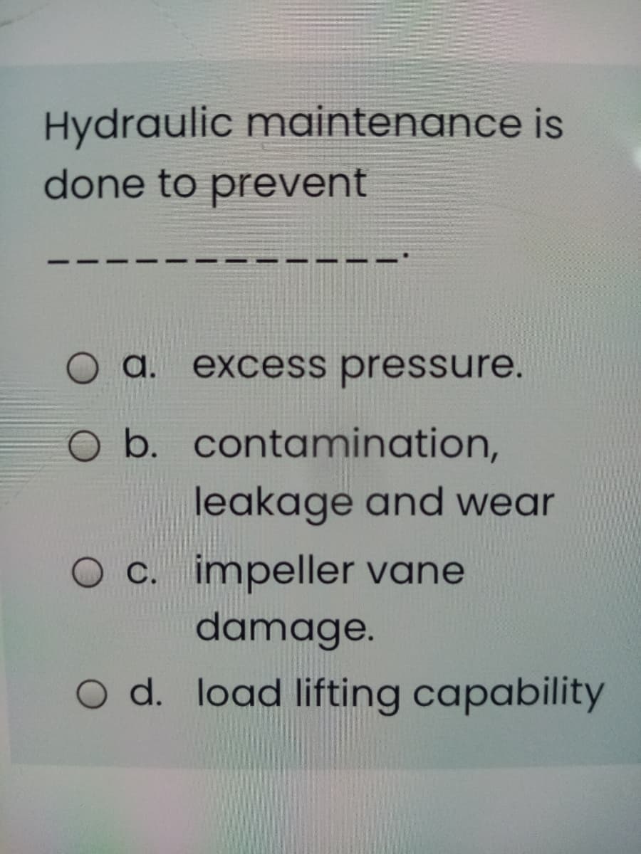 Hydraulic maintenance is
done to prevent
a.
excess pressure.
O b. contamination,
leakage and wear
c. impeller vane
damage.
O d. load lifting capability
