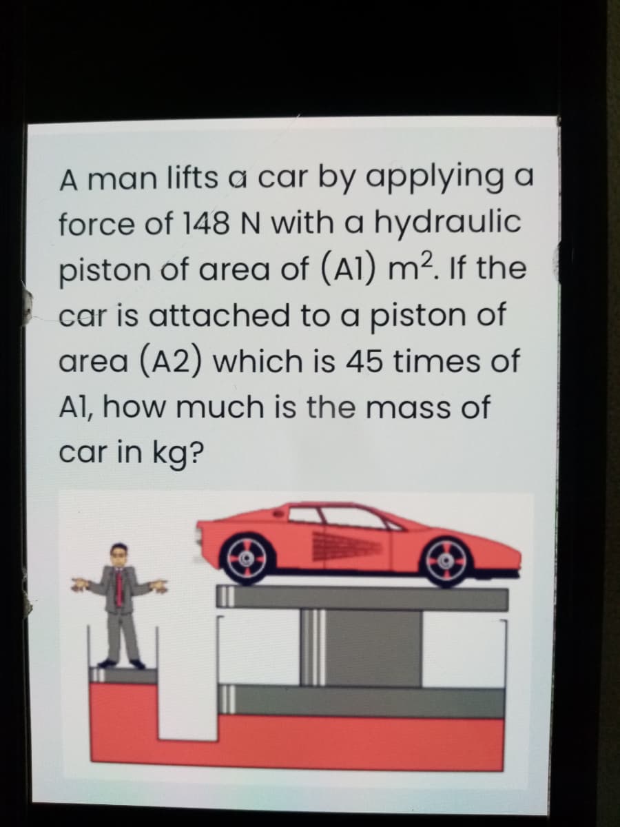 A man lifts a car by applying a
force of 148 N with a hydraulic
piston of area of (A1) m². If the
car is attached to a piston of
area (A2) which is 45 times of
Al, how much is the mass of
car in kg?
