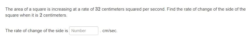 The area of a square is increasing at a rate of 32 centimeters squared per second. Find the rate of change of the side of the
square when it is 2 centimeters.
The rate of change of the side is Number
.cm/sec.
