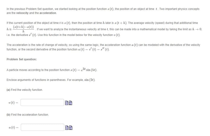 In the previous Problem Set question, we started looking at the position function s (t), the position of an object at time t. Two important physics concepts
are the veloocity and the acceleration.
If the current position of the object at time tis s (t), then the position at time h later is s (t + h). The average velocity (speed) during that additional time
(s(t+h)-s(t))
h is
. If we want to analyze the instantaneous velocity at time t, this can be made into a mathematical model by taking the limit as h → 0,
i.e. the derivative s' (t). Use this function in the model below for the velocity function v (t).
The acceleration is the rate of change of velocity, so using the same logic, the acceleration function a (t) can be modeled with the derivative of the velocity
function, or the second derivative of the position function a (t) = v (t) = s" (t).
Problem Set question:
A particle moves according to the position function s (t) = e3t sin (5t).
Enclose arguments of functions in parentheses. For example, sin (2t).
(a) Find the velocity function.
v (t) =
(b) Find the acceleration function.
a (t) =
