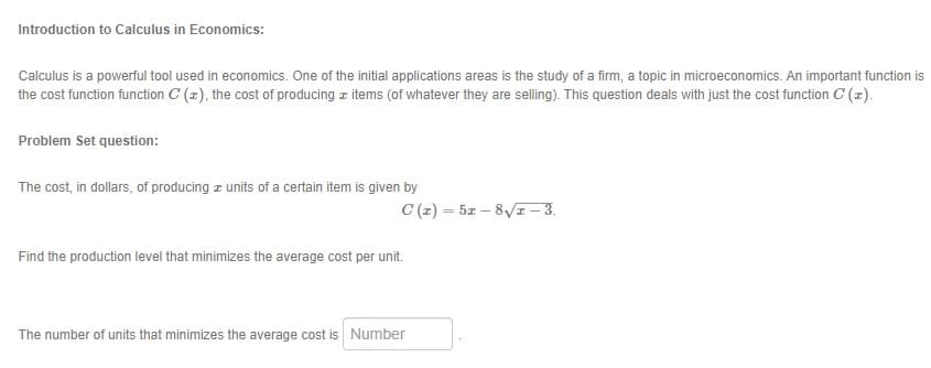 Introduction to Calculus in Economics:
Calculus is a powerful tool used in economics. One of the initial applications areas is the study of a firm, a topic in microeconomics. An important function is
the cost function function C (z), the cost of producing z items (of whatever they are selling). This question deals with just the cost function C (z).
Problem Set question:
The cost, in dollars, of producing z units of a certain item is given by
C (z) = 5z – 8/I – 3.
Find the production level that minimizes the average cost per unit.
The number of units that minimizes the average cost is Number
