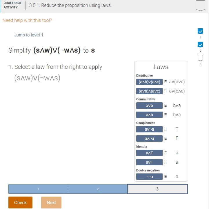 CHALLENGE
АCTIVITY
3.5.1: Reduce the proposition using laws.
Need help with this tool?
Jump to level 1
Simplify (sAw)v(-wAs) to s
2
3
1. Select a law from the right to apply
Laws
(SAW)V(-WAS)
Distributive
(алb)v(алс) ал(bvc)
(avb)^(avc) = av(b^c)
Commutative
avb
E bva
anb
ba
Complement
av-a
F
ала
Identity
алт
avF
Double negation
ma
a
Check
Next
II
II
II
II
II
II
3.
