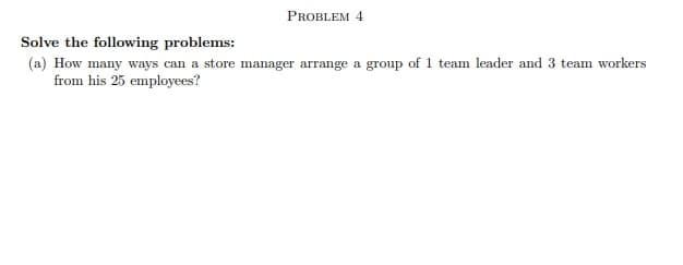 PROBLEM 4
Solve the following problems:
(a) How many ways can a store manager arrange a group of 1 team leader and 3 team workers
from his 25 employees?
