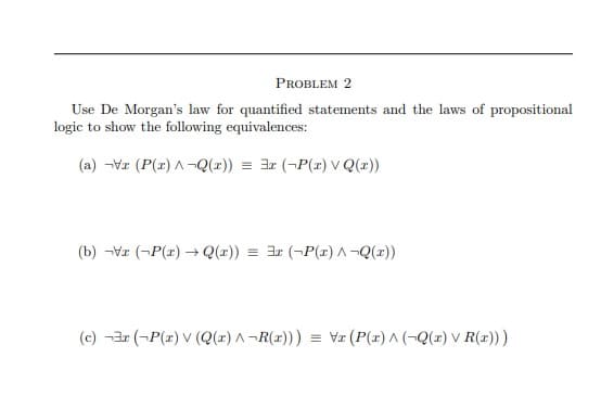 PROBLEM 2
Use De Morgan's law for quantified statements and the laws of propositional
logic to show the following equivalences:
(a) -Vz (P(z) A -Q(x)) = 3x (¬P(z) V Q(x))
(b) -Vr (¬P(r) → Q(r)) =
(¬P(r) A-Q(x))
(c) -3r (-P(z) V (Q(z) A-R(x))) = Va (P(r) A (-Q(z) v R(1)))
