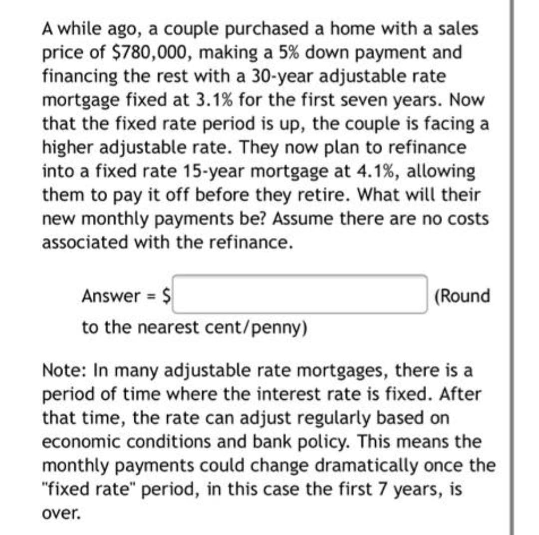 A while ago, a couple purchased a home with a sales
price of $780,000, making a 5% down payment and
financing the rest with a 30-year adjustable rate
mortgage fixed at 3.1% for the first seven years. Now
that the fixed rate period is up, the couple is facing a
higher adjustable rate. They now plan to refinance
into a fixed rate 15-year mortgage at 4.1%, allowing
them to pay it off before they retire. What will their
new monthly payments be? Assume there are no costs
associated with the refinance.
Answer = $
(Round
to the nearest cent/penny)
Note: In many adjustable rate mortgages, there is a
period of time where the interest rate is fixed. After
that time, the rate can adjust regularly based on
economic conditions and bank policy. This means the
monthly payments could change dramatically once the
"fixed rate" period, in this case the first 7 years, is
over.
