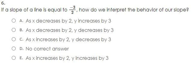 6.
If a slope of a line is equal to , how do we interpret the behavior of our slope?
O A. As x decreases by 2, y increases by 3
O B. As x decreases by 2, y decreases by 3
O C. As x increases by 2, y decreases by 3
O D. No correct answer
O E. As x increases by 2, y increases by 3

