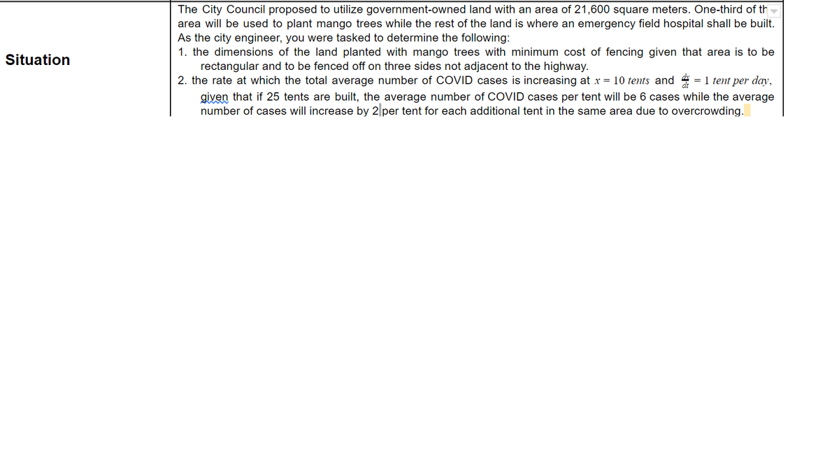 The City Council proposed to utilize government-owned land with an area of 21,600 square meters. One-third of th
area will be used to plant mango trees while the rest of the land is where an emergency field hospital shall be built.
As the city engineer, you were tasked to determine the following:
1. the dimensions of the land planted with mango trees with minimum cost of fencing given that area is to be
rectangular and to be fenced off on three sides not adjacent to the highway.
2. the rate at which the total average number of COVID cases is increasing at x = 10 tents and = 1 tent per day,
Situation
given that if 25 tents are built, the average number of COVID cases per tent will be 6 cases while the average
number of cases will increase by 2 per tent for each additional tent in the same area due to overcrowding.
