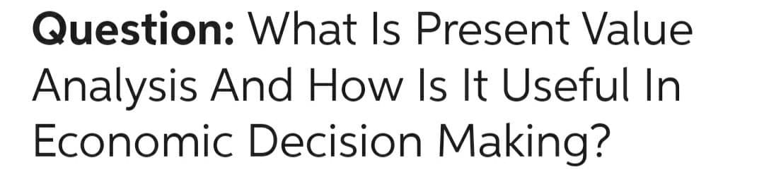 Question: What Is Present Value
Analysis And How Is It Useful In
Economic Decision Making?
