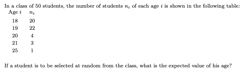 In a class of 50 students, the number of students n; of each age i is shown in the following table:
Age i
ni
18
19
20
22
4
3
21
25
If a student is to be selected at random from the class, what is the expected value of his age?
