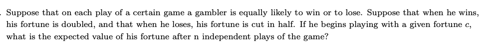 Suppose that on each play of a certain game a gambler is equally likely to win or to lose. Suppose that when he wins,
his fortune is doubled, and that when he loses, his fortune is cut in half. If he begins playing with a given fortune c,
what is the expected value of his fortune after n independent plays of the game?
