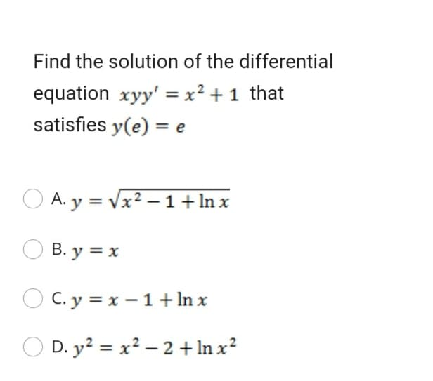 Find the solution of the differential
equation xyy' = x² + 1 that
satisfies y(e) = e
O A. y = Vx2 – 1+ln x
B. y = x
C. y = x – 1+In x
O D. y? = x² – 2 + In x?
