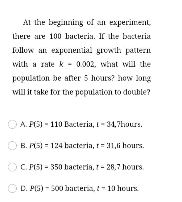 At the beginning of an experiment,
there are 100 bacteria. If the bacteria
follow an exponential growth pattern
with a rate k
= 0.002, what will the
%3D
population be after 5 hours? how long
will it take for the population to double?
A. P(5) = 110 Bacteria, t = 34,7hours.
B. P(5) = 124 bacteria, t = 31,6 hours.
C. P(5) = 350 bacteria, t = 28,7 hours.
D. P(5) = 500 bacteria, t = 10 hours.
