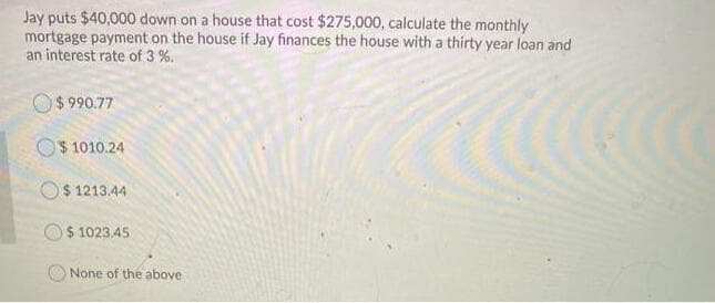 Jay puts $40,000 down on a house that cost $275,000, calculate the monthly
mortgage payment on the house if Jay finances the house with a thirty year loan and
an interest rate of 3 %.
O$ 990.77
O$ 1010.24
$ 1213.44
O$ 1023.45
None of the above
