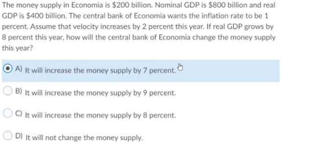 The money supply in Economia is $200 billion. Nominal GDP is $800 billion and real
GDP is $400 billion. The central bank of Economia wants the inflation rate to be 1
percent. Assume that velocity increases by 2 percent this year. If real GDP grows by
8 percent this year, how will the central bank of Economia change the money supply
this year?
A) It will increase the money supply by 7 percent.
B) It will increase the money supply by 9 percent.
OC) It will increase the money supply by 8 percent.
D) It will not change the money supply.
