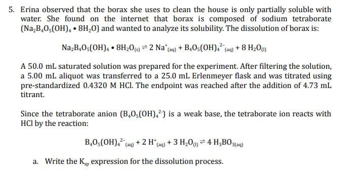 5. Erina observed that the borax she uses to clean the house is only partially soluble with
water. She found on the internet that borax is composed of sodium tetraborate
(Na,B,0;(OH), • 8H,0) and wanted to analyze its solubility. The dissolution of borax is:
Na,B,0;(OH), • 8H20(9 = 2 Na (aq) + B40;(OH), (aq) + 8 H20o
A 50.0 mL saturated solution was prepared for the experiment. After filtering the solution,
a 5.00 mL aliquot was transferred to a 25.0 mL Erlenmeyer flask and was titrated using
pre-standardized 0.4320 M HCI. The endpoint was reached after the addition of 4.73 mL
titrant.
Since the tetraborate anion (B,0;(OH),?) is a weak base, the tetraborate ion reacts with
HCI by the reaction:
B,0,(OH), (aq) + 2 H*(aq) + 3 H,0g = 4 H;BO3(aq)
a. Write the K, expression for the dissolution process.
