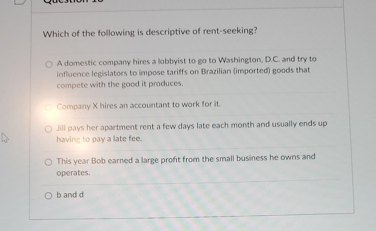 Which of the following is descriptive of rent-seeking?
O A domestic company hires a lobbyist to go to Washington, D.C. and try to
influence legislators to impose tariffs on Brazilian (imported) goods that
compete with the good it produces.
O Company X hires an accountant to work for it.
Jill pays her apartment rent a few days late each month and usually ends up
having to pay a late fee.
This year Bob earned a large profit from the small business he owns and
operates.
b and d
