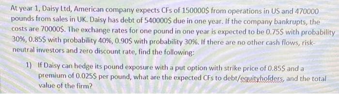 At year 1, Daisy Ltd, American company expects CFs of 150000$ from operations in US and 470000
pounds from sales in UK. Daisy has debt of 540000$ due in one year. If the company bankrupts, the
costs are 70000$. The exchange rates for one pound in one year is expected to be 0.75$ with probability
30%, 0.85$ with probability 40 %, 0.90$ with probability 30 %. If there are no other cash flows, risk-
neutral investors and zero discount rate, find the following:
1) If Daisy can hedge its pound exposure with a put option with strike price of 0.85$ and a
premium of 0.025$ per pound, what are the expected CFs to debt/eguityholders, and the total
value of the firm?
