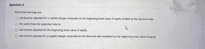 Question 9
Abnormal earnings are
O net income adjusted for a capital charge computed as the beginning book value of equity divided by the discount rate.
O the same than the expected returns.
O net income adjusted for the beginning book value of equity.
O net income adjusted for a capital charge computed as the discount rate multiplied by the beginning book value of equity
