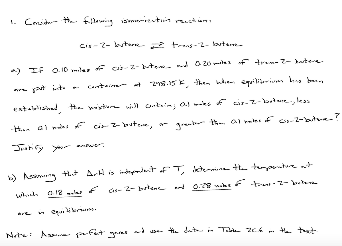 1.
Consider the fillowing isomerizaton reactún:
cis-2- butene trans-2- btene
a) If
O. 10 miles of cis-2- butene and 0.20 moles of rans- 2- butene
put into
container at 298.15 K, then when equilibrium has been
are
a
established the mixture will Contain; O.) moles of cis-2-butene, less
than 0.1 mules of cis-2-butene, or
greater thim O.) moles of cis-2-butene?
Justify your answer.
b) Assuming that ArH is indeperdent of T determine He temperntureat
which
0.18 moles of
cis- 2- butene and
0.28 miles of trans-2- butene
in equilibriunm.
are
Note: Assume perFect
and
gases
the data in Table 2C.6 is the text.
Use
